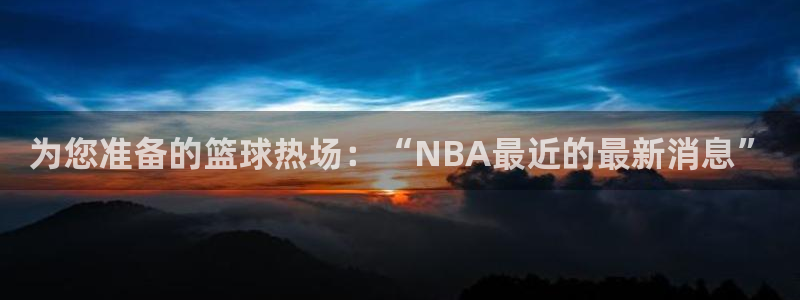 为您准备的篮球热场：“NBA最近的最新消息”